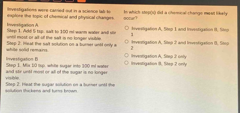 investigations were carried out in a science lab to explore the topic of chemical and physical changes. investigation a step 1. add 5 tsp. salt to 100 ml warm water and stir until most or all of the salt is no longer visible. step 2. heat the salt solution on a burner until only a white solid remains. investigation b step 1. mix 10 tsp. white sugar into 100 ml water and stir until most or all of the sugar is no longer visible. step 2. heat the sugar solution on a burner until the solution thickens and turns brown. in which step(s) did a chemical change most likely occur? investigation a, step 1 and investigation b, step 1 investigation a, step 2 and investigation b, step 2 investigation a, step 2 only investigation b, step 2 only