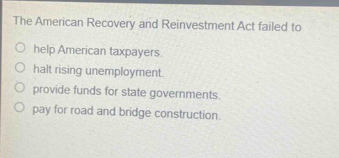 the american recovery and reinvestment act failed to\no help american taxpayers.\no halt rising unemployment.\no provide funds for state governments.\no pay for road and bridge construction.