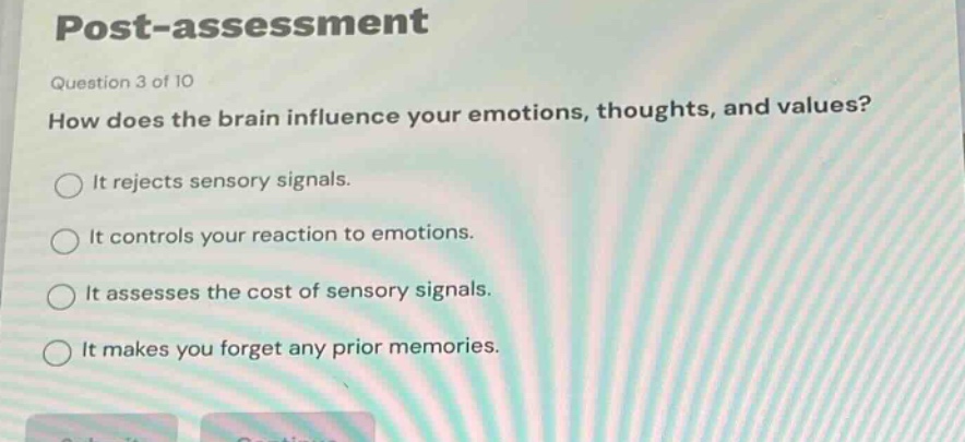 post - assessment\nquestion 3 of 10\nhow does the brain influence your emotions, thoughts, and values?\nit rejects sensory signals.\nit controls your reaction to emotions.\nit assesses the cost of sensory signals.\nit makes you forget any prior memories.