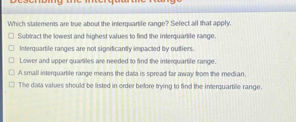 which statements are true about the interquartile range? select all that apply. subtract the lowest and highest values to find the interquartile range. interquartile ranges are not significantly impacted by outliers. lower and upper quartiles are needed to find the interquartile range. a small interquartile range means the data is spread far away from the median. the data values should be listed in order before trying to find the interquartile range.
