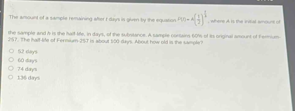 the amount of a sample remaining after t days is given by the equation p(t)=a(1/2)^(t/h), where a is the initial amount of the sample and h is the half - life, in days, of the substance. a sample contains 60% of its original amount of fermium - 257. the half - life of fermium - 257 is about 100 days. about how old is the sample? 52 days 60 days 74 days 136 days