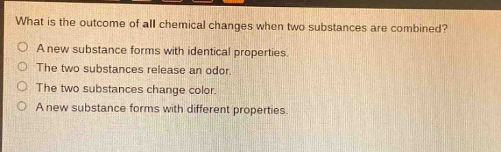 what is the outcome of all chemical changes when two substances are combined?\na new substance forms with identical properties.\nthe two substances release an odor.\nthe two substances change color.\na new substance forms with different properties.