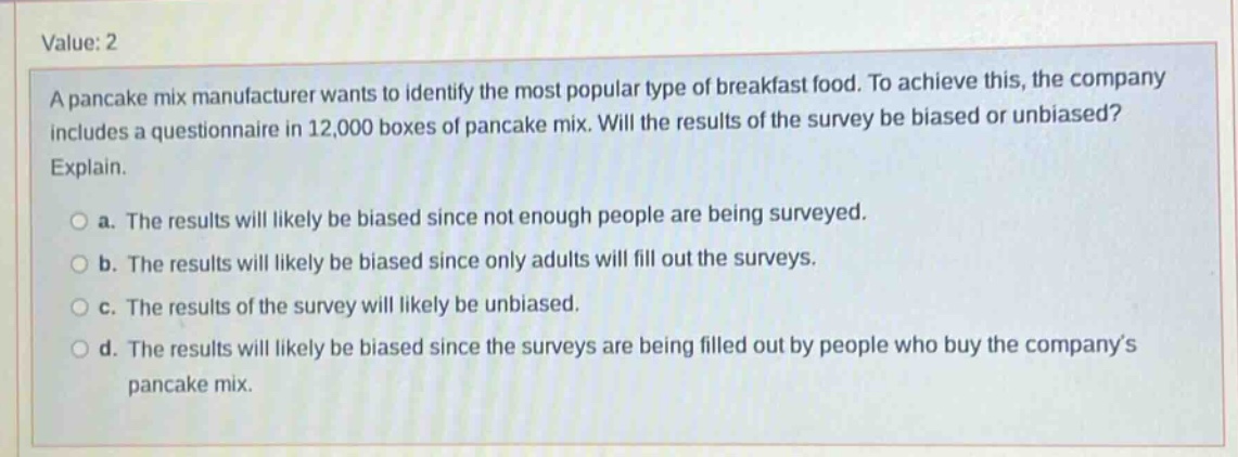 value: 2 a pancake mix manufacturer wants to identify the most popular type of breakfast food. to achieve this, the company includes a questionnaire in 12,000 boxes of pancake mix. will the results of the survey be biased or unbiased? explain. a. the results will likely be biased since not enough people are being surveyed. b. the results will likely be biased since only adults will fill out the surveys. c. the results of the survey will likely be unbiased. d. the results will likely be biased since the surveys are being filled out by people who buy the company’s pancake mix.