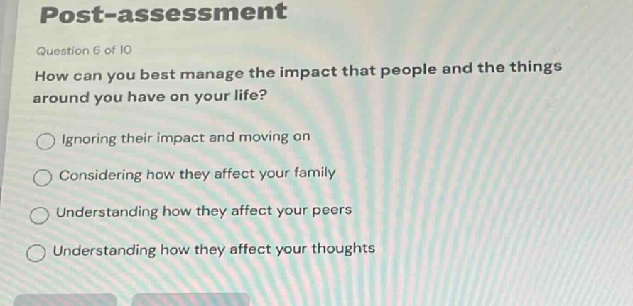 post - assessment\nquestion 6 of 10\nhow can you best manage the impact that people and the things around you have on your life?\nignoring their impact and moving on\nconsidering how they affect your family\nunderstanding how they affect your peers\nunderstanding how they affect your thoughts