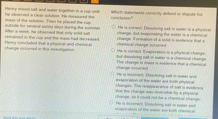 henry mixed salt and water together in a cup until he observed a clear solution. he measured the mass of the solution. then he placed the cup outside for several sunny days during the summer. after a week, he observed that only solid salt remained in the cup and the mass had decreased. henry concluded that a physical and chemical change occurred in this investigation. which statements correctly defend or dispute his conclusion? he is correct. dissolving salt in water is a physical change, but evaporating the water is a chemical change. formation of a solid is evidence that a chemical change occurred. he is correct. evaporation is a physical change, but dissolving salt in water is a chemical change. the change in mass is evidence that a chemical change occurred. he is incorrect. dissolving salt in water and evaporation of the water are both physical changes. the reappearance of salt is evidence that the change was reversible by a physical change, so it could not be a chemical change. he is incorrect. dissolving salt in water and evaporation of the water are both chemical