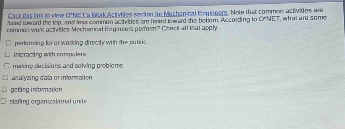 click this link to view o*nets work activities section for mechanical engineers. note that common activities are listed toward the top, and less common activities are listed toward the bottom. according to o*net, what are some common work activities mechanical engineers perform? check all that apply. performing for or working directly with the public interacting with computers making decisions and solving problems analyzing data or information getting information staffing organizational units