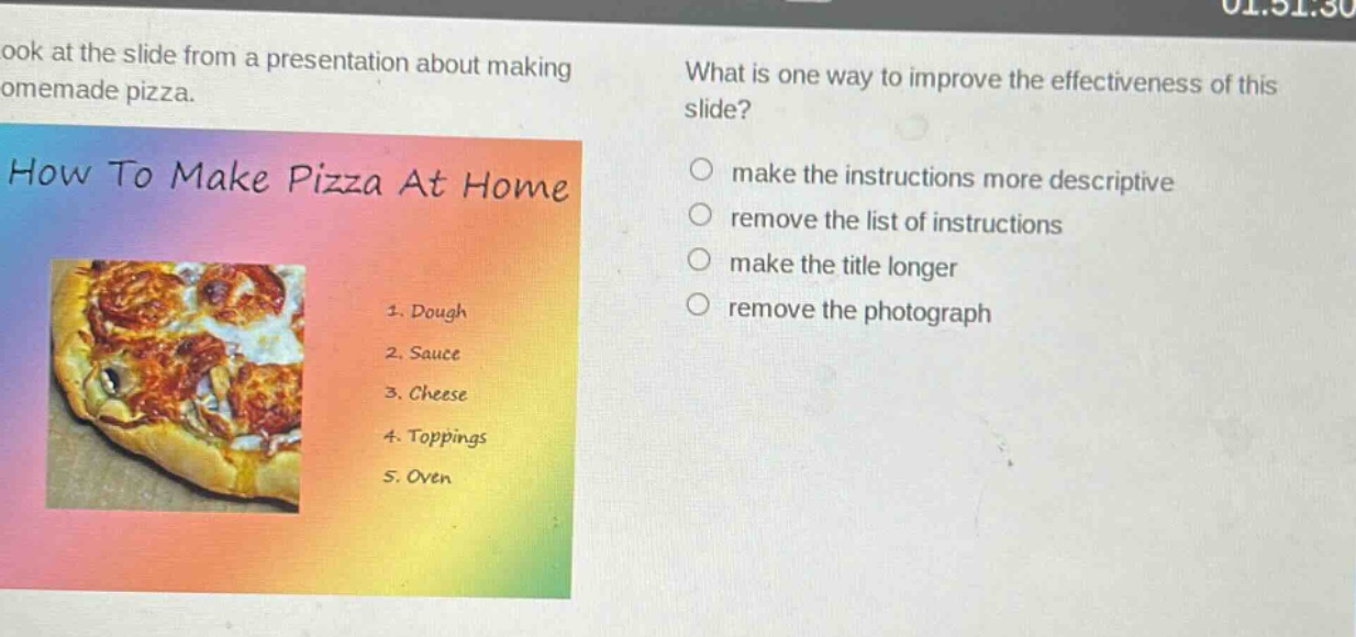 look at the slide from a presentation about making homemade pizza. how to make pizza at home 1. dough 2. sauce 3. cheese 4. toppings 5. oven what is one way to improve the effectiveness of this slide? make the instructions more descriptive remove the list of instructions make the title longer remove the photograph