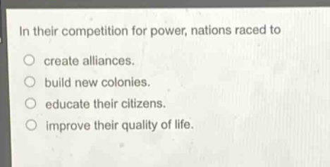 in their competition for power, nations raced to\ncreate alliances.\nbuild new colonies.\neducate their citizens.\nimprove their quality of life.