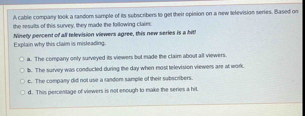 a cable company took a random sample of its subscribers to get their opinion on a new television series. based on the results of this survey, they made the following claim: ninety percent of all television viewers agree, this new series is a hit! explain why this claim is misleading. a. the company only surveyed its viewers but made the claim about all viewers. b. the survey was conducted during the day when most television viewers are at work. c. the company did not use a random sample of their subscribers. d. this percentage of viewers is not enough to make the series a hit.
