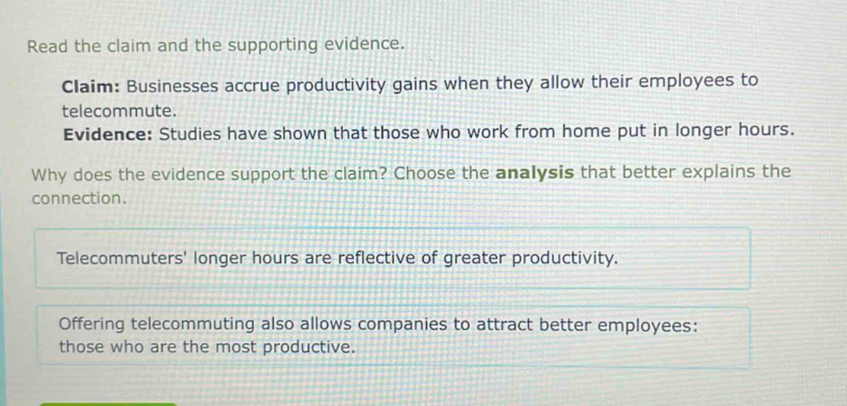 read the claim and the supporting evidence. claim: businesses accrue productivity gains when they allow their employees to telecommute. evidence: studies have shown that those who work from home put in longer hours. why does the evidence support the claim? choose the analysis that better explains the connection. telecommuters longer hours are reflective of greater productivity. offering telecommuting also allows companies to attract better employees: those who are the most productive.