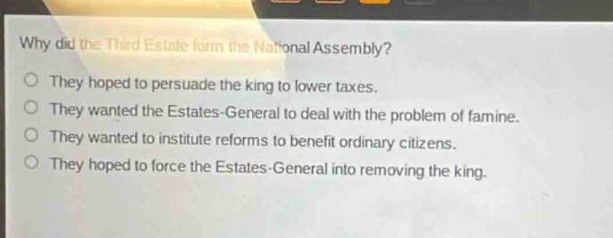 why did the third estate form the national assembly?\no they hoped to persuade the king to lower taxes.\no they wanted the estates - general to deal with the problem of famine.\no they wanted to institute reforms to benefit ordinary citizens.\no they hoped to force the estates - general into removing the king.