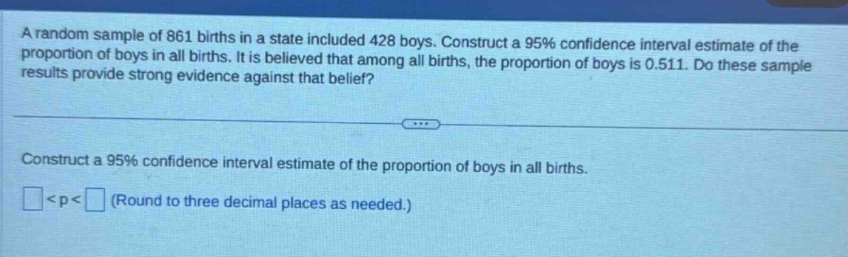 a random sample of 861 births in a state included 428 boys. construct a 95% confidence interval estimate of the proportion of boys in all births. it is believed that among all births, the proportion of boys is 0.511. do these sample results provide strong evidence against that belief? construct a 95% confidence interval estimate of the proportion of boys in all births. <p< (round to three decimal places as needed.)