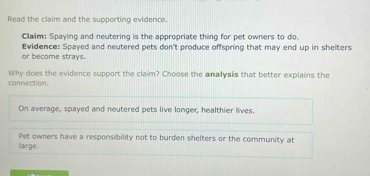 read the claim and the supporting evidence. claim: spaying and neutering is the appropriate thing for pet owners to do. evidence: spayed and neutered pets dont produce offspring that may end up in shelters or become strays. why does the evidence support the claim? choose the analysis that better explains the connection. on average, spayed and neutered pets live longer, healthier lives. pet owners have a responsibility not to burden shelters or the community at large.