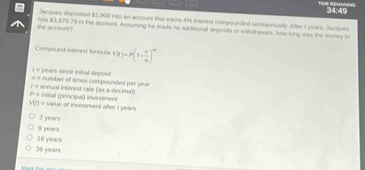 jacques deposited $1,900 into an account that earns 4% interest compounded semiannually. after t years, jacques has $3,875.79 in the account. assuming he made no additional deposits or withdrawals, how long was the money in the account? compound - interest formula: v(t)=p(1 + r/n)^(nt) t = years since initial deposit n = number of times compounded per year r = annual interest rate (as a decimal) p = initial (principal) investment v(t) = value of investment after t years 2 years 9 years 18 years 36 years