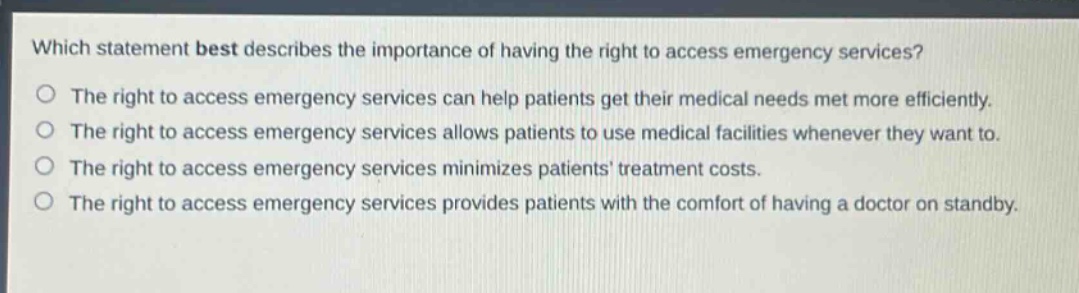 which statement best describes the importance of having the right to access emergency services? the right to access emergency services can help patients get their medical needs met more efficiently. the right to access emergency services allows patients to use medical facilities whenever they want to. the right to access emergency services minimizes patients treatment costs. the right to access emergency services provides patients with the comfort of having a doctor on standby.