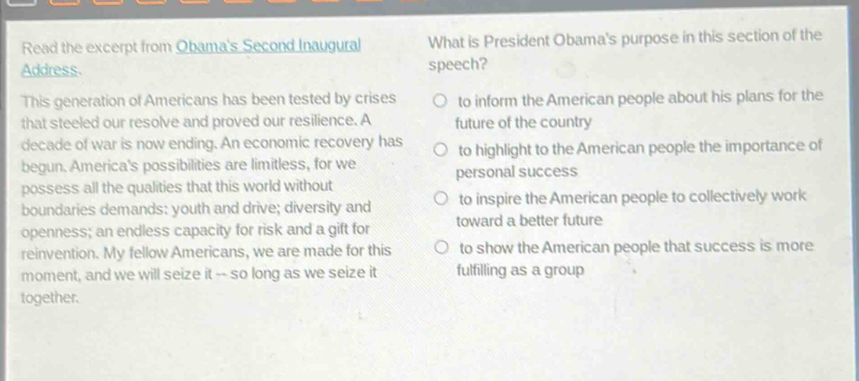 read the excerpt from obamas second inaugural address. this generation of americans has been tested by crises that steeled our resolve and proved our resilience. a decade of war is now ending. an economic recovery has begun. americas possibilities are limitless, for we possess all the qualities that this world without boundaries demands: youth and drive; diversity and openness; an endless capacity for risk and a gift for reinvention. my fellow americans, we are made for this moment, and we will seize it - so long as we seize it together. what is president obamas purpose in this section of the speech? to inform the american people about his plans for the future of the country to highlight to the american people the importance of personal success to inspire the american people to collectively work toward a better future to show the american people that success is more fulfilling as a group