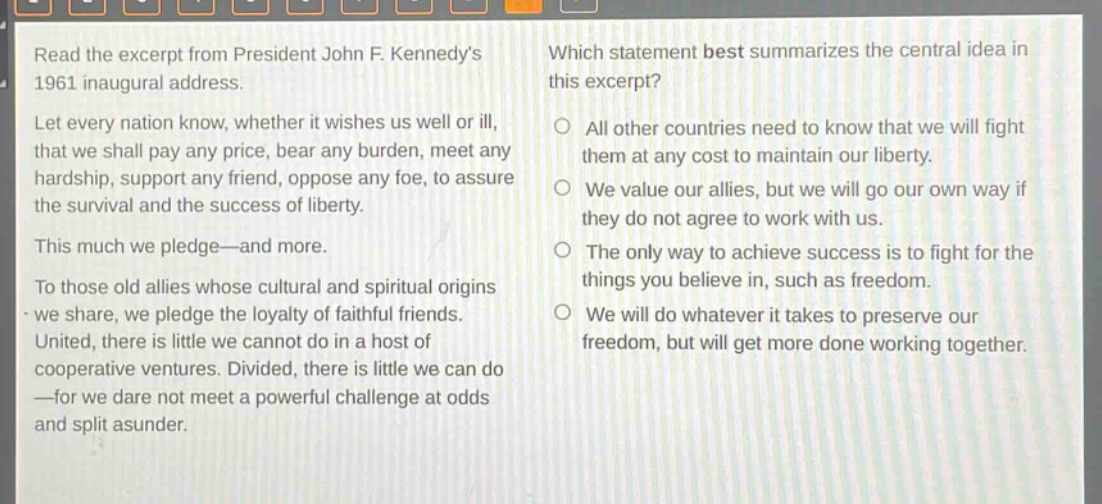 read the excerpt from president john f. kennedys 1961 inaugural address. let every nation know, whether it wishes us well or ill, that we shall pay any price, bear any burden, meet any hardship, support any friend, oppose any foe, to assure the survival and the success of liberty. this much we pledge—and more. to those old allies whose cultural and spiritual origins we share, we pledge the loyalty of faithful friends. united, there is little we cannot do in a host of cooperative ventures. divided, there is little we can do—for we dare not meet a powerful challenge at odds and split asunder. which statement best summarizes the central idea in this excerpt? all other countries need to know that we will fight them at any cost to maintain our liberty. we value our allies, but we will go our own way if they do not agree to work with us. the only way to achieve success is to fight for the things you believe in, such as freedom. we will do whatever it takes to preserve our freedom, but will get more done working together.