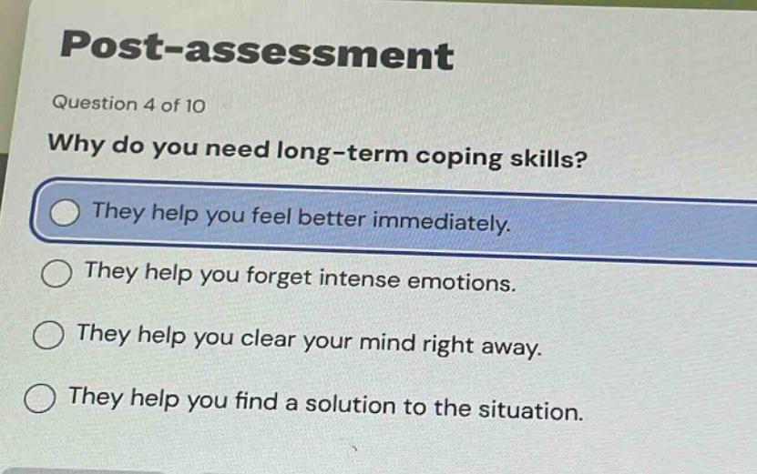 post - assessment\nquestion 4 of 10\nwhy do you need long - term coping skills?\nthey help you feel better immediately.\nthey help you forget intense emotions.\nthey help you clear your mind right away.\nthey help you find a solution to the situation.