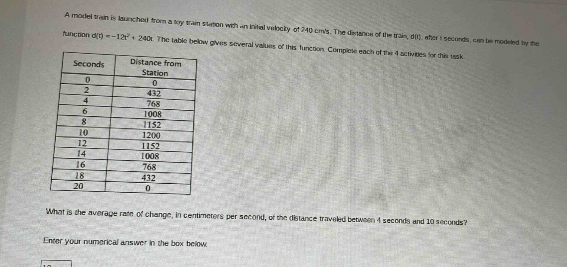 a model train is launched from a toy train station with an initial velocity of 240 cm/s. the distance of the train, d(t), after t seconds, can be modeled by the function d(t)=-12t² + 240t. the table below gives several values of this function. complete each of the 4 activities for this task. seconds distance from station 0 0 2 432 4 768 6 1008 8 1152 10 1200 12 1152 14 1008 16 768 18 432 20 0 what is the average rate of change, in centimeters per second, of the distance traveled between 4 seconds and 10 seconds? enter your numerical answer in the box below.