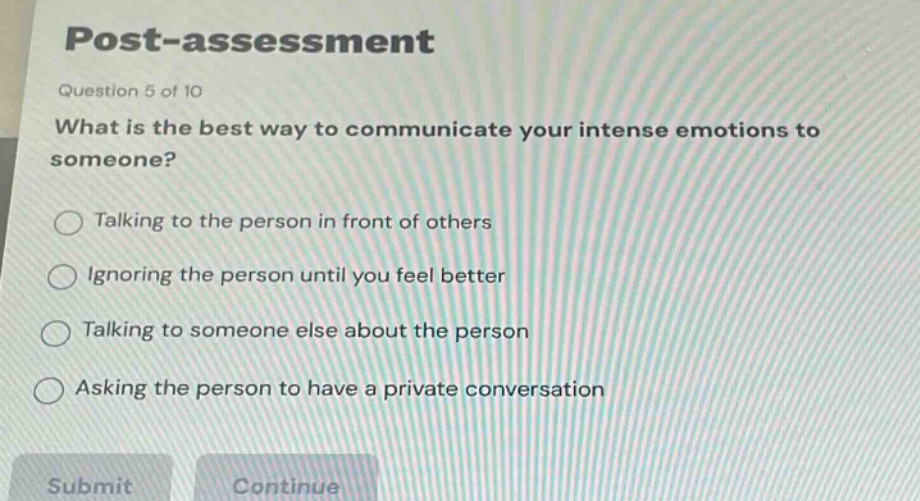 post - assessment\nquestion 5 of 10\nwhat is the best way to communicate your intense emotions to someone?\ntalking to the person in front of others\nignoring the person until you feel better\ntalking to someone else about the person\nasking the person to have a private conversation