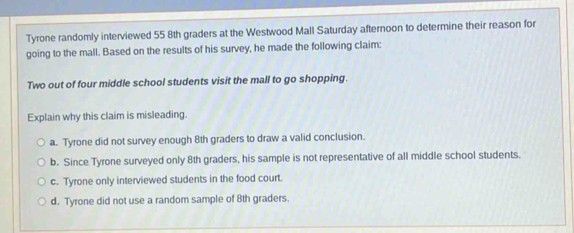 tyrone randomly interviewed 55 8th graders at the westwood mall saturday afternoon to determine their reason for going to the mall. based on the results of his survey, he made the following claim: two out of four middle school students visit the mall to go shopping. explain why this claim is misleading. a. tyrone did not survey enough 8th graders to draw a valid conclusion. b. since tyrone surveyed only 8th graders, his sample is not representative of all middle school students. c. tyrone only interviewed students in the food court. d. tyrone did not use a random sample of 8th graders.