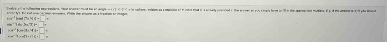 evaluate the following expressions. your answer must be an angle -π/2 ≤ θ ≤ π in radians, written as a multiple of π. note that π is already provided in the answer so you simply have to fill in the appropriate multiple. e.g. if the answer is π/2 you should enter 1/2. do not use decimal answers. write the answer as a fraction or integer. sin⁻¹(sin(7π/6)) = sin⁻¹(sin(5π/3)) = cos⁻¹(cos(3π/4)) = cos⁻¹(cos(2π/3)) =