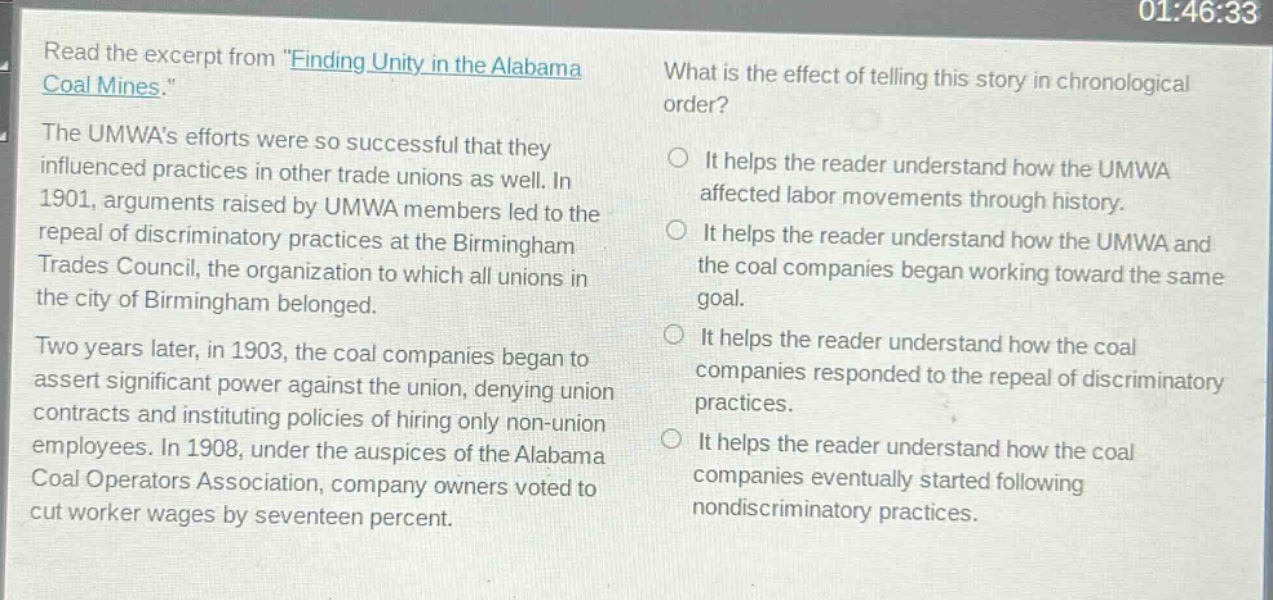 read the excerpt from \finding unity in the alabama coal mines.\ the umwas efforts were so successful that they influenced practices in other trade unions as well. in 1901, arguments raised by umwa members led to the repeal of discriminatory practices at the birmingham trades council, the organization to which all unions in the city of birmingham belonged. two years later, in 1903, the coal companies began to assert significant power against the union, denying union contracts and instituting policies of hiring only non - union employees. in 1908, under the auspices of the alabama coal operators association, company owners voted to cut worker wages by seventeen percent. what is the effect of telling this story in chronological order? it helps the reader understand how the umwa affected labor movements through history. it helps the reader understand how the umwa and the coal companies began working toward the same goal. it helps the reader understand how the coal companies responded to the repeal of discriminatory practices. it helps the reader understand how the coal companies eventually started following nondiscriminatory practices.