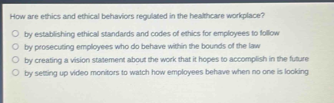 how are ethics and ethical behaviors regulated in the healthcare workplace? by establishing ethical standards and codes of ethics for employees to follow by prosecuting employees who do behave within the bounds of the law by creating a vision statement about the work that it hopes to accomplish in the future by setting up video monitors to watch how employees behave when no one is looking
