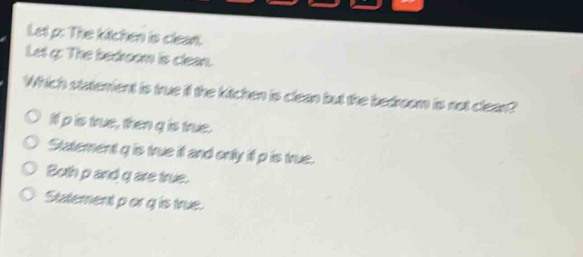 let p: the kitchen is clean. let q: the bedroom is clean. which statement is true if the kitchen is clean but the bedroom is not clean? if p is true, then q is true. statement q is true if and only if p is true. both p and q are true. statement p or q is true.