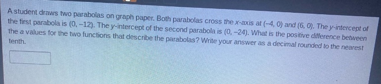 a student draws two parabolas on graph paper. both parabolas cross the x - axis at (-4, 0) and (6, 0). the y - intercept of the first parabola is (0, -12). the y - intercept of the second parabola is (0, -24). what is the positive difference between the a values for the two functions that describe the parabolas? write your answer as a decimal rounded to the nearest tenth.
