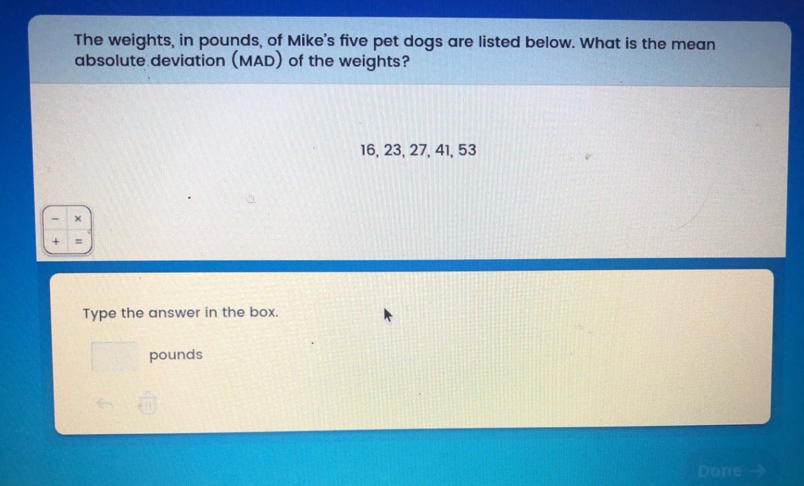 the weights, in pounds, of mike’s five pet dogs are listed below. what is the mean absolute deviation (mad) of the weights? 16, 23, 27, 41, 53 type the answer in the box. pounds
