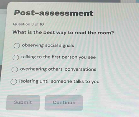 post - assessment\nquestion 3 of 10\nwhat is the best way to read the room?\nobser ving social signals\ntalking to the first person you see\noverhearing others conversations\nisolating until someone talks to you