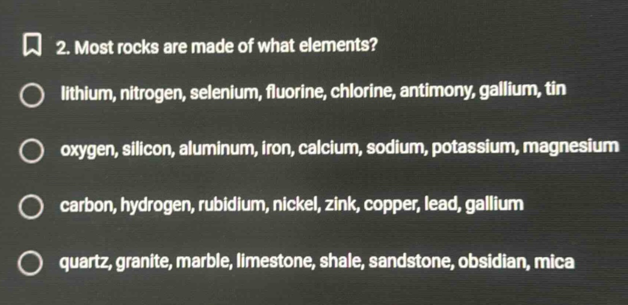 2. most rocks are made of what elements? lithium, nitrogen, selenium, fluorine, chlorine, antimony, gallium, tin oxygen, silicon, aluminum, iron, calcium, sodium, potassium, magnesium carbon, hydrogen, rubidium, nickel, zink, copper, lead, gallium quartz, granite, marble, limestone, shale, sandstone, obsidian, mica