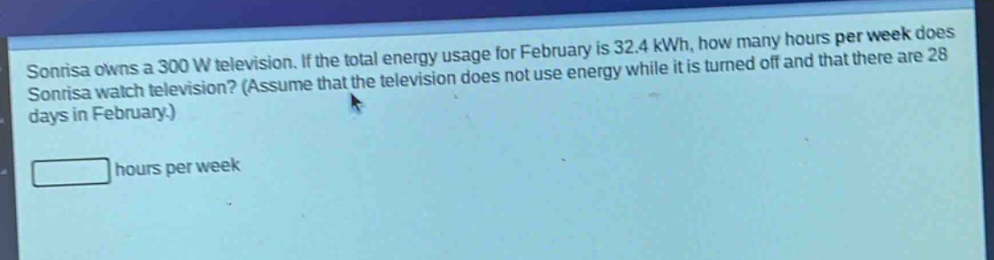 sonrisa owns a 300 w television. if the total energy usage for february is 32.4 kwh, how many hours per week does sonrisa watch television? (assume that the television does not use energy while it is turned off and that there are 28 days in february.) hours per week
