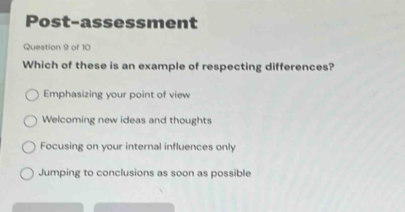post - assessment\nquestion 9 of 10\nwhich of these is an example of respecting differences?\nemphasizing your point of view\nwelcoming new ideas and thoughts\nfocusing on your internal influences only\njumping to conclusions as soon as possible