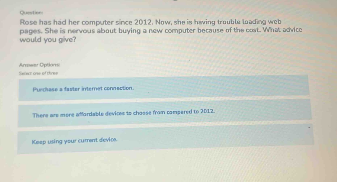 question: rose has had her computer since 2012. now, she is having trouble loading web pages. she is nervous about buying a new computer because of the cost. what advice would you give? answer options: select one of three purchase a faster internet connection. there are more affordable devices to choose from compared to 2012. keep using your current device.
