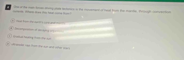 one of the main forces driving plate tectonics is the movement of heat from the mantle, through convection currents. where does this heat come from? a heat from the earths core and mantle b decomposition of decaying organisms c gradual heating from the sun d ultraviolet rays from the sun and other stars