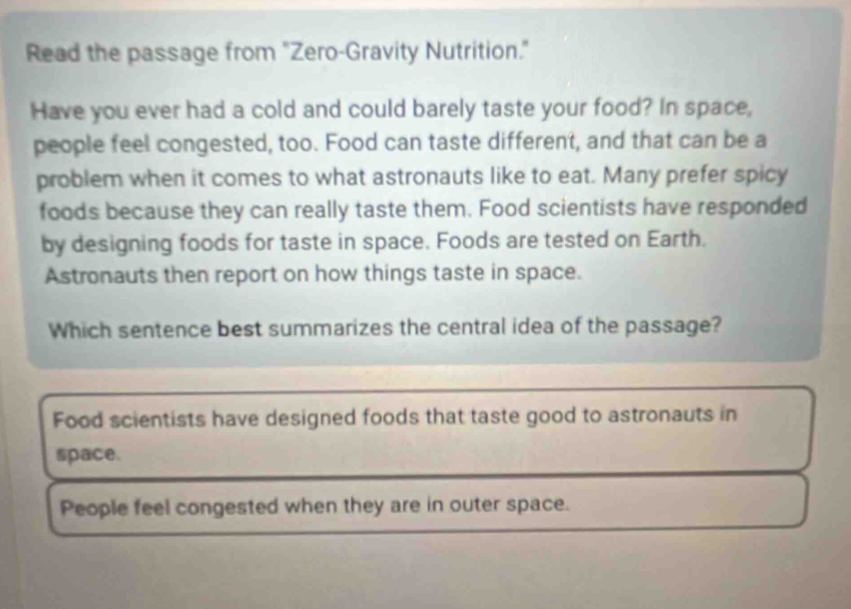 read the passage from \zero - gravity nutrition.\ have you ever had a cold and could barely taste your food? in space, people feel congested, too. food can taste different, and that can be a problem when it comes to what astronauts like to eat. many prefer spicy foods because they can really taste them. food scientists have responded by designing foods for taste in space. foods are tested on earth. astronauts then report on how things taste in space. which sentence best summarizes the central idea of the passage? food scientists have designed foods that taste good to astronauts in space. people feel congested when they are in outer space.