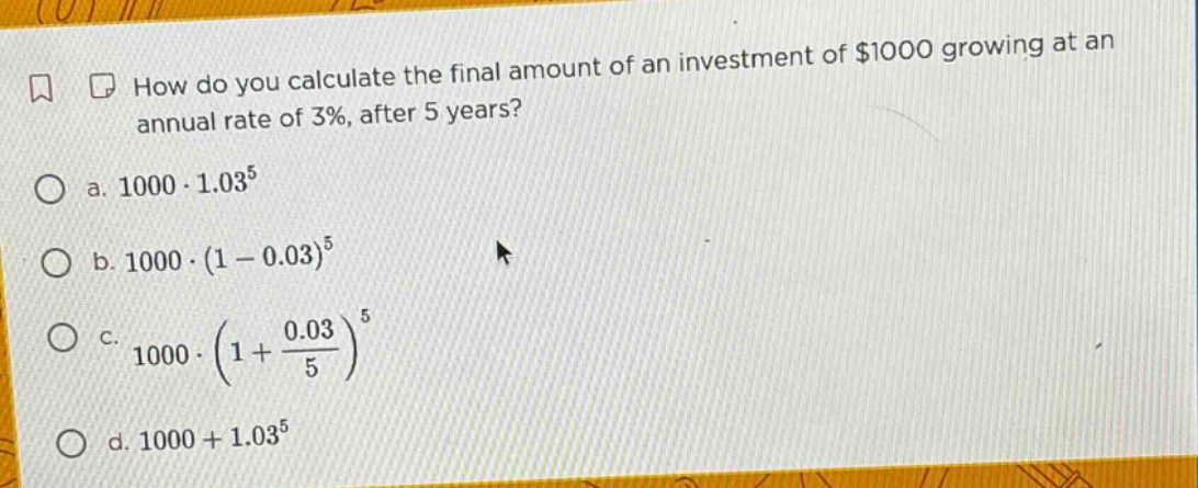 how do you calculate the final amount of an investment of $1000 growing at an annual rate of 3%, after 5 years?\n a. 1000·1.03^5\n b. 1000·(1 - 0.03)^5\n c. 1000·(1 + 0.03/5)^5\n d. 1000 + 1.03^5