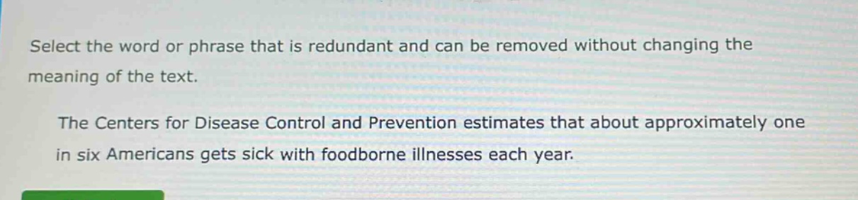 select the word or phrase that is redundant and can be removed without changing the meaning of the text. the centers for disease control and prevention estimates that about approximately one in six americans gets sick with foodborne illnesses each year.