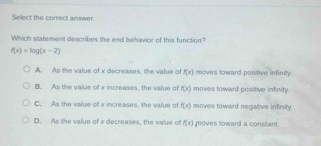 select the correct answer. which statement describes the end - behavior of this function? f(x)=log(x - 2) a. as the value of x decreases, the value of f(x) moves toward positive infinity. b. as the value of x increases, the value of f(x) moves toward positive infinity. c. as the value of x increases, the value of f(x) moves toward negative infinity. d. as the value of x decreases, the value of f(x) moves toward a constant.