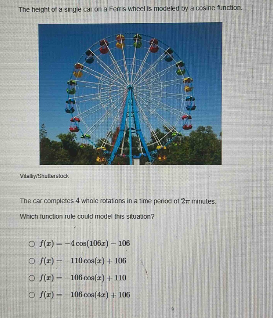 the height of a single car on a ferris wheel is modeled by a cosine function. the car completes 4 whole rotations in a time period of 2π minutes. which function rule could model this situation? o f(x)= - 4cos(106x)-106 o f(x)= - 110cos(x)+106 o f(x)= - 106cos(x)+110 o f(x)= - 106cos(4x)+106