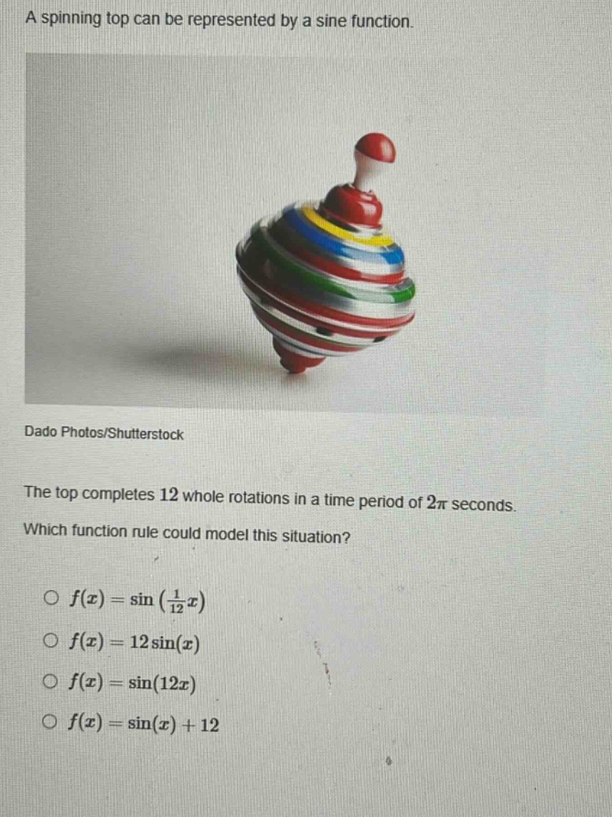 a spinning top can be represented by a sine function. the top completes 12 whole rotations in a time period of 2π seconds. which function rule could model this situation? o f(x)=sin(1/12x) o f(x)=12sin(x) o f(x)=sin(12x) o f(x)=sin(x)+12