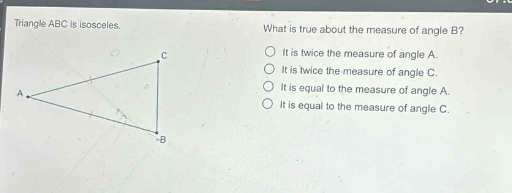 triangle abc is isosceles. what is true about the measure of angle b? it is twice the measure of angle a. it is twice the measure of angle c. it is equal to the measure of angle a. it is equal to the measure of angle c.