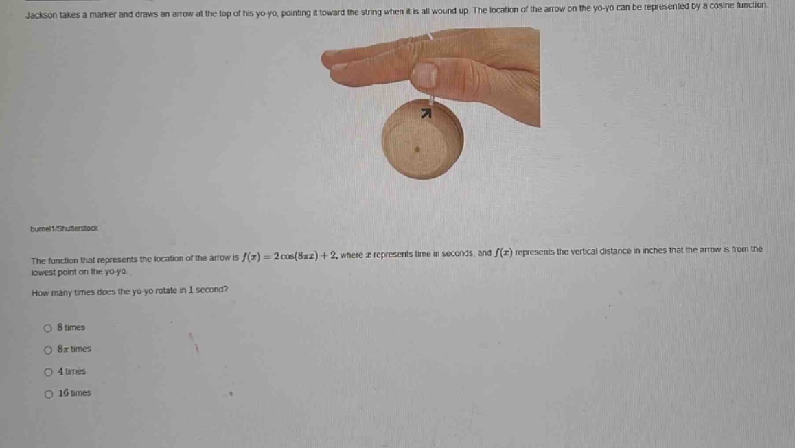 jackson takes a marker and draws an arrow at the top of his yo - yo, pointing it toward the string when it is all wound up. the location of the arrow on the yo - yo can be represented by a cosine function. the function that represents the location of the arrow is f(x)=2cos(8πx)+2, where x represents time in seconds, and f(x) represents the vertical distance in inches that the arrow is from the lowest point on the yo - yo. how many times does the yo - yo rotate in 1 second? 8 times 8π times 4 times 16 times
