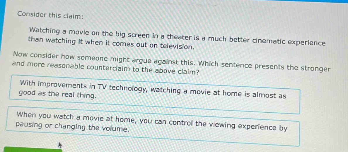 consider this claim: watching a movie on the big screen in a theater is a much better cinematic experience than watching it when it comes out on television. now consider how someone might argue against this. which sentence presents the stronger and more reasonable counter - claim to the above claim? with improvements in tv technology, watching a movie at home is almost as good as the real thing. when you watch a movie at home, you can control the viewing experience by pausing or changing the volume.