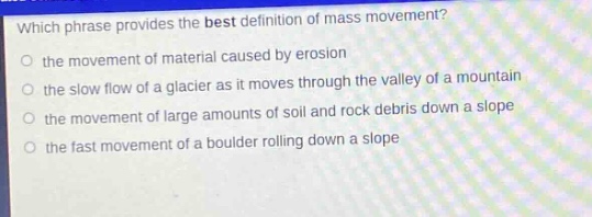 which phrase provides the best definition of mass movement?\no the movement of material caused by erosion\no the slow flow of a glacier as it moves through the valley of a mountain\no the movement of large amounts of soil and rock debris down a slope\no the fast movement of a boulder rolling down a slope
