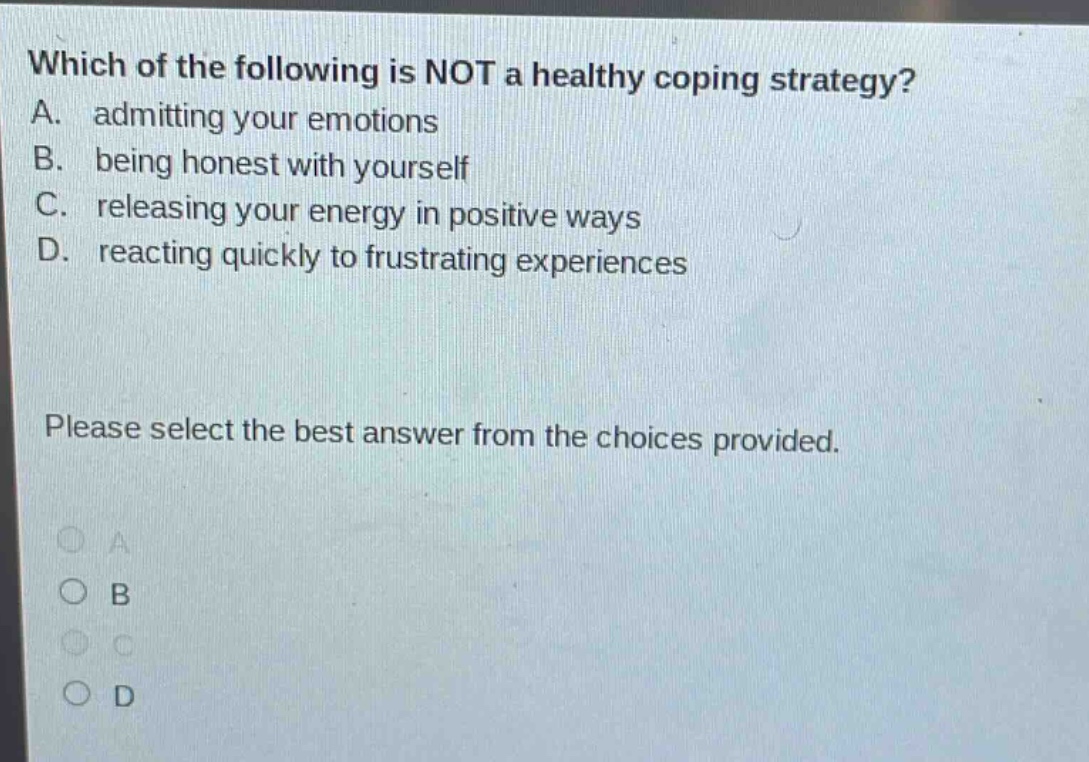 which of the following is not a healthy coping strategy? a. admitting your emotions b. being honest with yourself c. releasing your energy in positive ways d. reacting quickly to frustrating experiences please select the best answer from the choices provided.