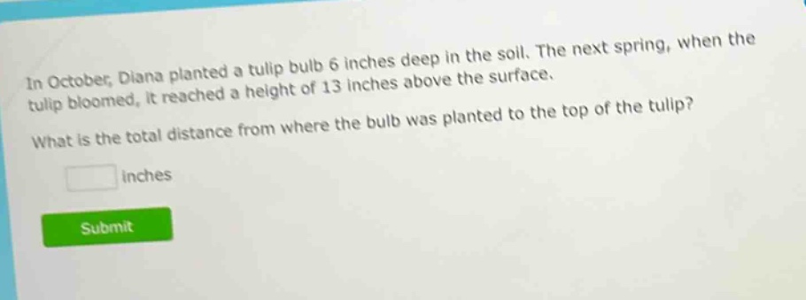 in october, diana planted a tulip bulb 6 inches deep in the soil. the next spring, when the tulip bloomed, it reached a height of 13 inches above the surface. what is the total distance from where the bulb was planted to the top of the tulip? inches