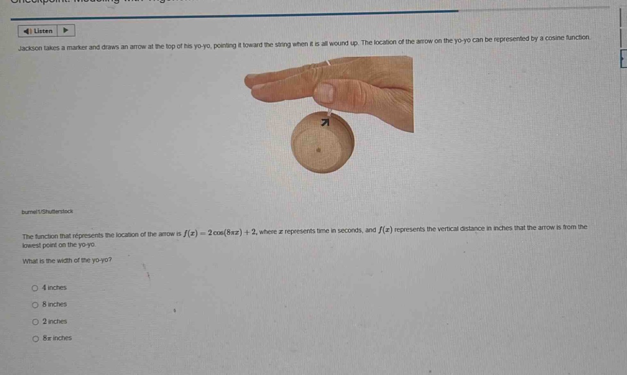 jackson takes a marker and draws an arrow at the top of his yo - yo, pointing it toward the string when it is all wound up. the location of the arrow on the yo - yo can be represented by a cosine function. the function that represents the location of the arrow is f(x)=2cos(8πx)+2, where x represents time in seconds, and f(x) represents the vertical distance in inches that the arrow is from the lowest point on the yo - yo. what is the width of the yo - yo? 4 inches 8 inches 2 inches 8π inches